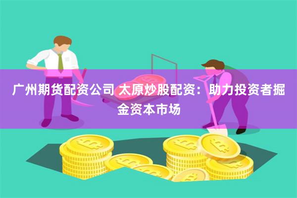 广州期货配资公司 太原炒股配资：助力投资者掘金资本市场