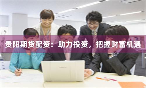 贵阳期货配资：助力投资，把握财富机遇