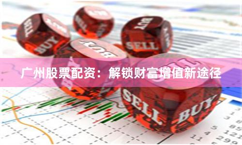 广州股票配资：解锁财富增值新途径