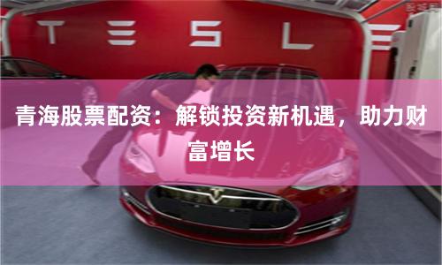 青海股票配资：解锁投资新机遇，助力财富增长