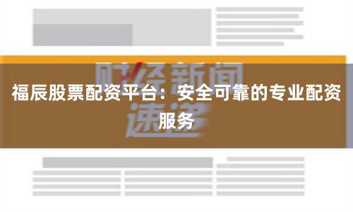 福辰股票配资平台：安全可靠的专业配资服务