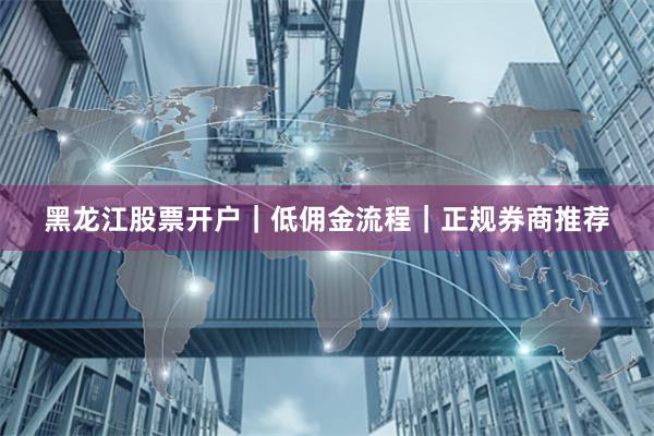 黑龙江股票开户｜低佣金流程｜正规券商推荐