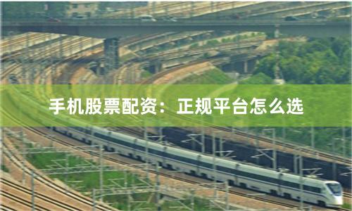 手机股票配资：正规平台怎么选